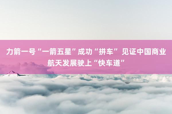力箭一号“一箭五星”成功“拼车” 见证中国商业航天发展驶上“快车道”