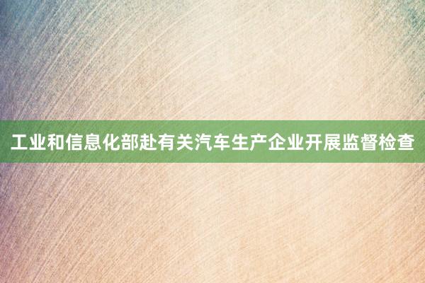工业和信息化部赴有关汽车生产企业开展监督检查