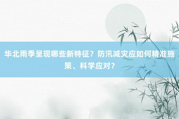 华北雨季呈现哪些新特征？防汛减灾应如何精准施策、科学应对？
