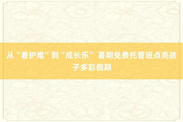 从“看护难”到“成长乐” 暑期免费托管班点亮孩子多彩假期