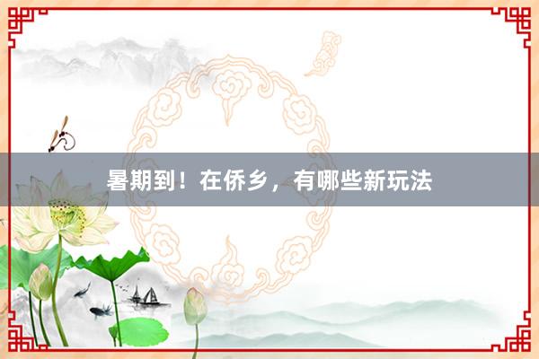 暑期到！在侨乡，有哪些新玩法