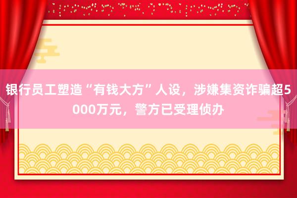 银行员工塑造“有钱大方”人设，涉嫌集资诈骗超5000万元，警方已受理侦办