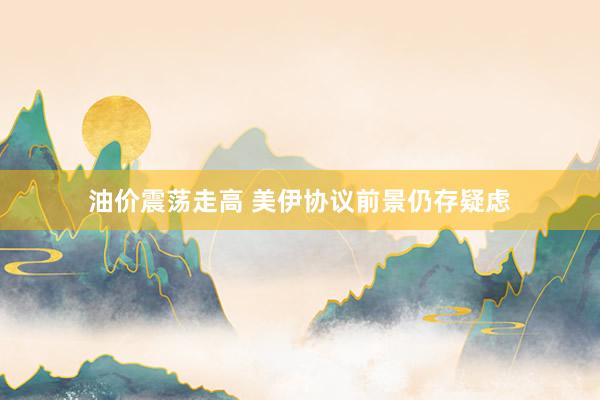 油价震荡走高 美伊协议前景仍存疑虑