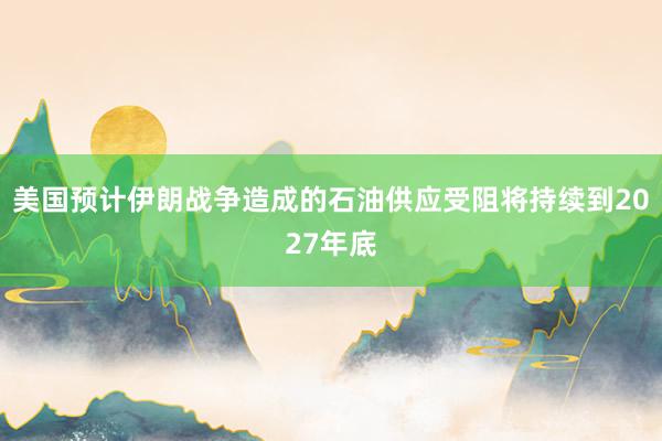 美国预计伊朗战争造成的石油供应受阻将持续到2027年底