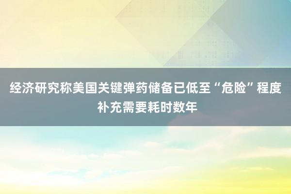 经济研究称美国关键弹药储备已低至“危险”程度 补充需要耗时数年