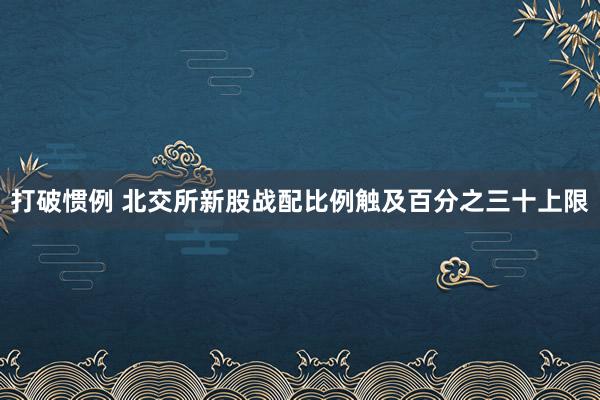 打破惯例 北交所新股战配比例触及百分之三十上限