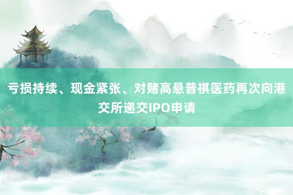 亏损持续、现金紧张、对赌高悬普祺医药再次向港交所递交IPO申请