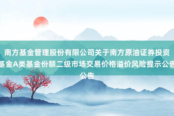 南方基金管理股份有限公司关于南方原油证券投资基金A类基金份额二级市场交易价格溢价风险提示公告