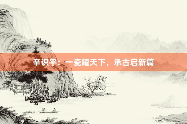 辛识平：一瓷耀天下，承古启新篇