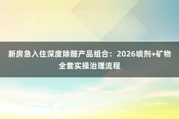 新房急入住深度除醛产品组合：2026喷剂+矿物全套实操治理流程