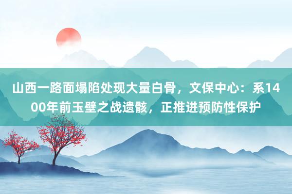 山西一路面塌陷处现大量白骨，文保中心：系1400年前玉壁之战遗骸，正推进预防性保护