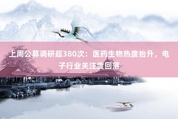 上周公募调研超380次：医药生物热度抬升，电子行业关注度回落