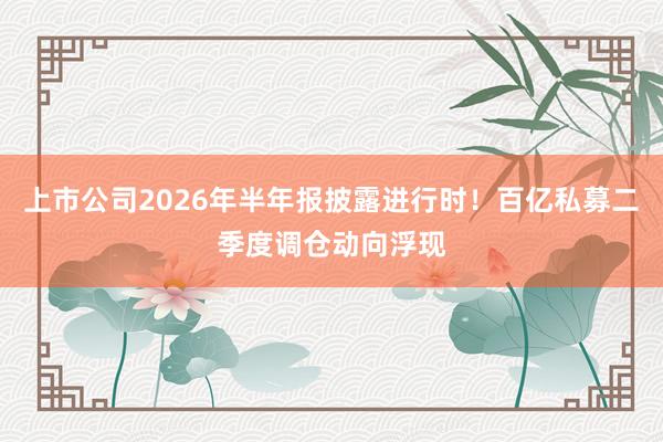 上市公司2026年半年报披露进行时！百亿私募二季度调仓动向浮现