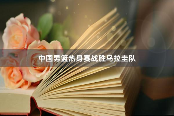 中国男篮热身赛战胜乌拉圭队