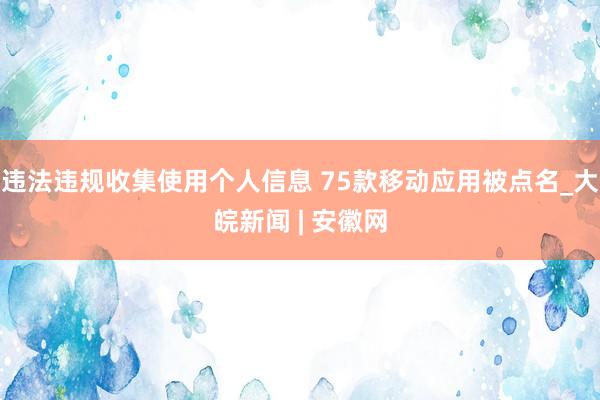 违法违规收集使用个人信息 75款移动应用被点名_大皖新闻 | 安徽网