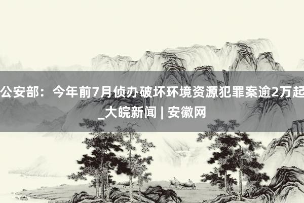公安部：今年前7月侦办破坏环境资源犯罪案逾2万起_大皖新闻 | 安徽网