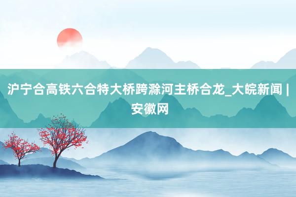 沪宁合高铁六合特大桥跨滁河主桥合龙_大皖新闻 | 安徽网