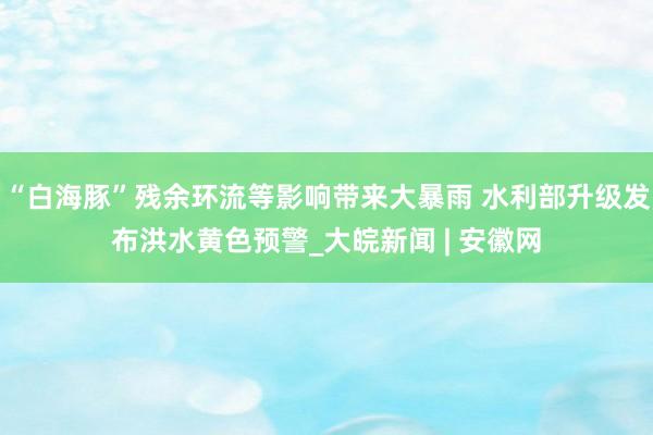 “白海豚”残余环流等影响带来大暴雨 水利部升级发布洪水黄色预警_大皖新闻 | 安徽网