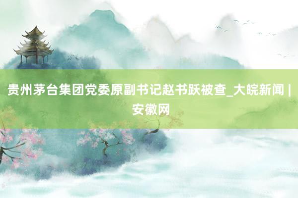 贵州茅台集团党委原副书记赵书跃被查_大皖新闻 | 安徽网