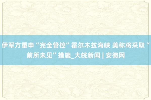 伊军方重申“完全管控”霍尔木兹海峡 美称将采取“前所未见”措施_大皖新闻 | 安徽网
