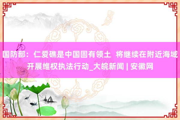国防部：仁爱礁是中国固有领土  将继续在附近海域开展维权执法行动_大皖新闻 | 安徽网