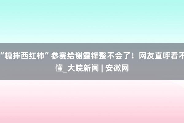 “糖拌西红柿”参赛给谢霆锋整不会了！网友直呼看不懂_大皖新闻 | 安徽网