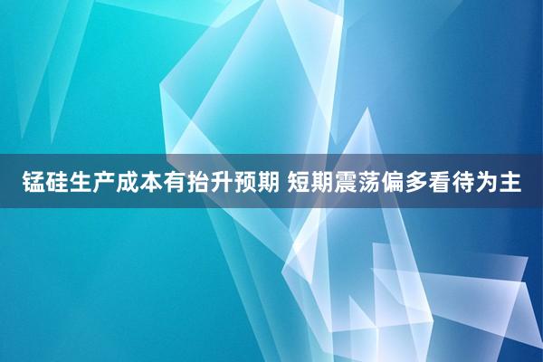 锰硅生产成本有抬升预期 短期震荡偏多看待为主