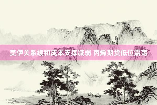 美伊关系缓和成本支撑减弱 丙烯期货低位震荡