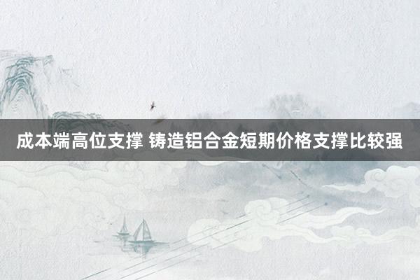 成本端高位支撑 铸造铝合金短期价格支撑比较强