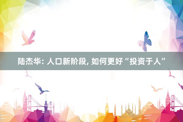 陆杰华: 人口新阶段, 如何更好“投资于人”