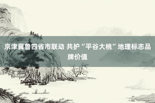 京津冀鲁四省市联动 共护“平谷大桃”地理标志品牌价值
