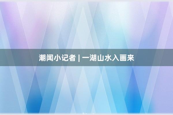 潮闻小记者 | 一湖山水入画来
