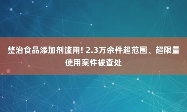 整治食品添加剂滥用! 2.3万余件超范围、超限量使用案件被查处