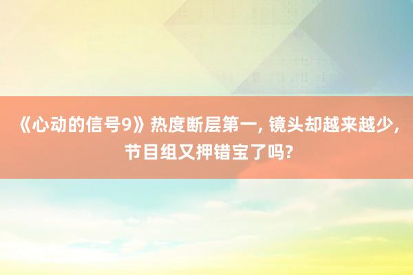 《心动的信号9》热度断层第一, 镜头却越来越少, 节目组又押错宝了吗?