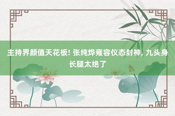 主持界颜值天花板! 张纯烨雍容仪态封神, 九头身长腿太绝了