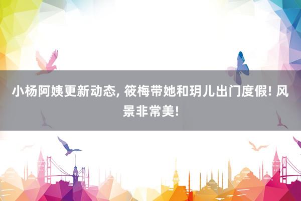 小杨阿姨更新动态, 筱梅带她和玥儿出门度假! 风景非常美!