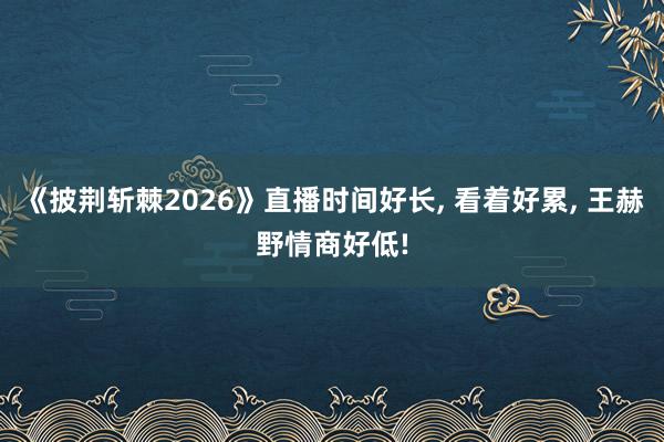 《披荆斩棘2026》直播时间好长, 看着好累, 王赫野情商好低!