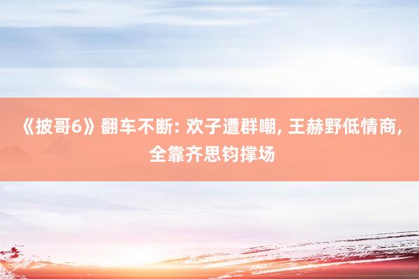 《披哥6》翻车不断: 欢子遭群嘲, 王赫野低情商, 全靠齐思钧撑场