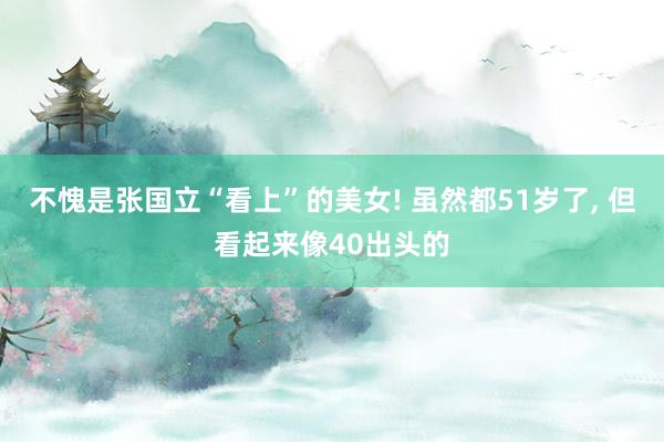 不愧是张国立“看上”的美女! 虽然都51岁了, 但看起来像40出头的