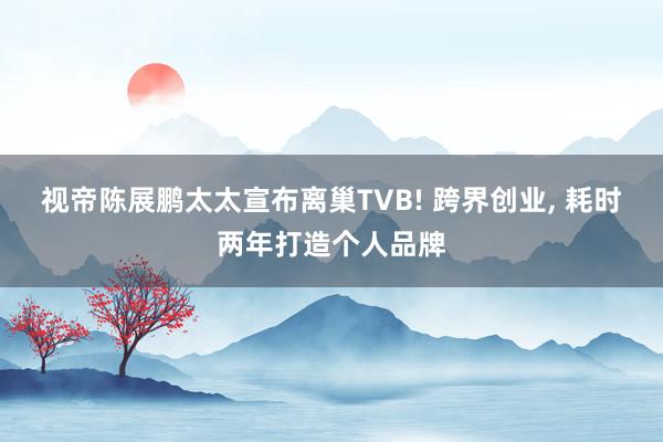 视帝陈展鹏太太宣布离巢TVB! 跨界创业, 耗时两年打造个人品牌