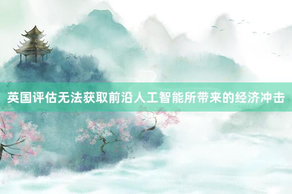 英国评估无法获取前沿人工智能所带来的经济冲击
