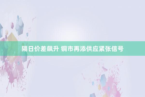 隔日价差飙升 铜市再添供应紧张信号
