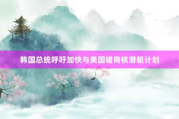 韩国总统呼吁加快与美国磋商核潜艇计划