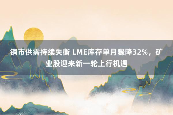铜市供需持续失衡 LME库存单月骤降32%，矿业股迎来新一轮上行机遇