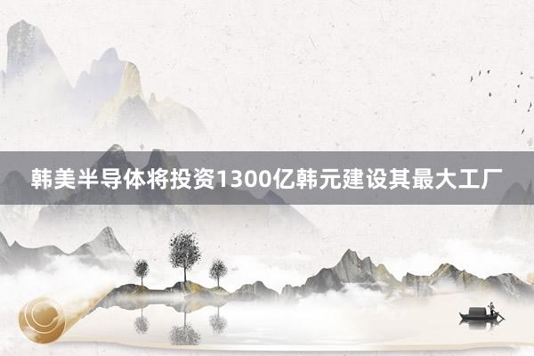 韩美半导体将投资1300亿韩元建设其最大工厂