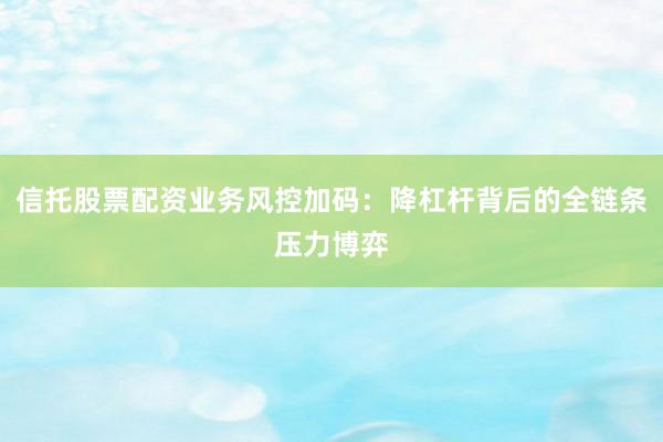 信托股票配资业务风控加码：降杠杆背后的全链条压力博弈