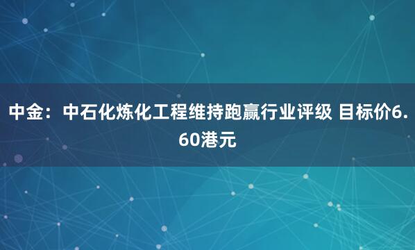 中金：中石化炼化工程维持跑赢行业评级 目标价6.60港元
