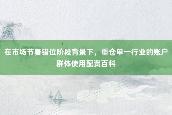 在市场节奏错位阶段背景下，重仓单一行业的账户群体使用配资百科