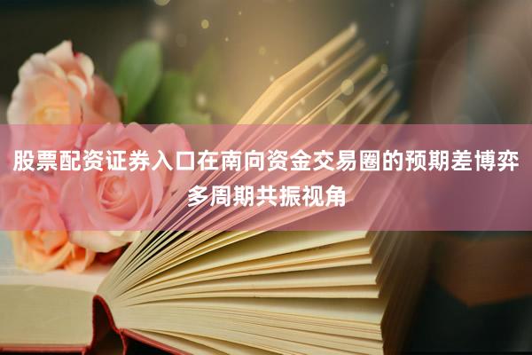 股票配资证券入口在南向资金交易圈的预期差博弈多周期共振视角