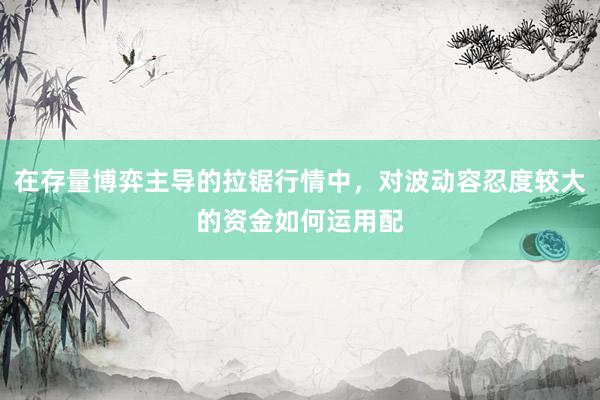 在存量博弈主导的拉锯行情中，对波动容忍度较大的资金如何运用配